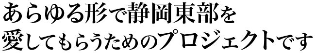 あらゆる形で静岡東部を愛してもらうためのプロジェクトです